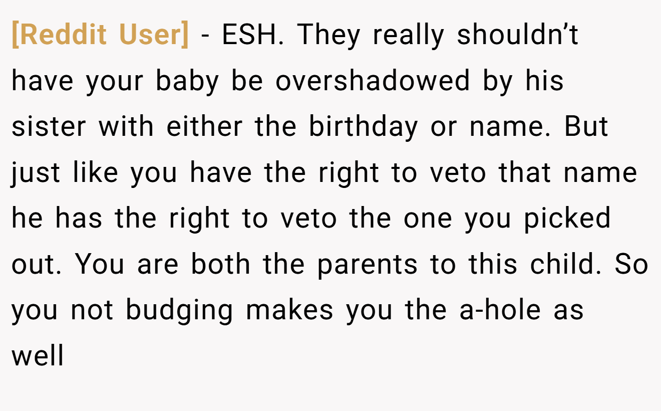 [Reddit User] - ESH. They really shouldn’t have your baby be overshadowed by his sister with either the birthday or name. But just like you have the right to veto that name he has the right to veto the one you picked out. You are both the parents to this child. So you not budging makes you the a-hole as well