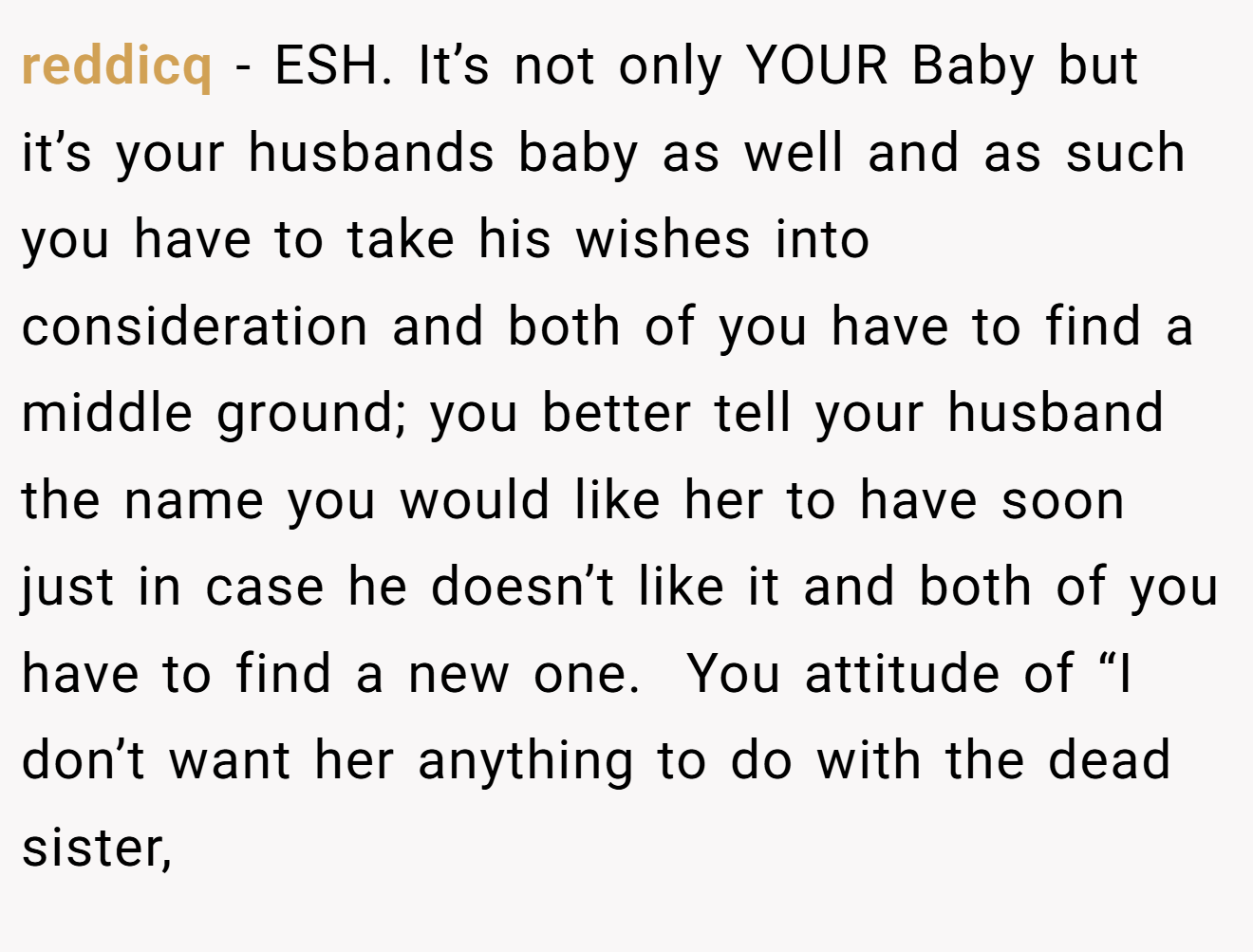 reddicq - ESH. It’s not only YOUR Baby but it’s your husbands baby as well and as such you have to take his wishes into consideration and both of you have to find a middle ground; you better tell your husband the name you would like her to have soon just in case he doesn’t like it and both of you have to find a new one.  You attitude of “I don’t want her anything to do with the dead sister,