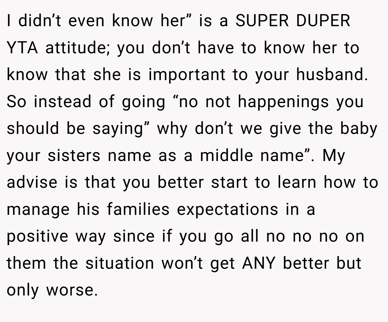 I didn’t even know her” is a SUPER DUPER YTA attitude; you don’t have to know her to know that she is important to your husband. So instead of going “no not happenings you should be saying” why don’t we give the baby your sisters name as a middle name”. My advise is that you better start to learn how to manage his families expectations in a positive way since if you go all no no no on them the situation won’t get ANY better but only worse.