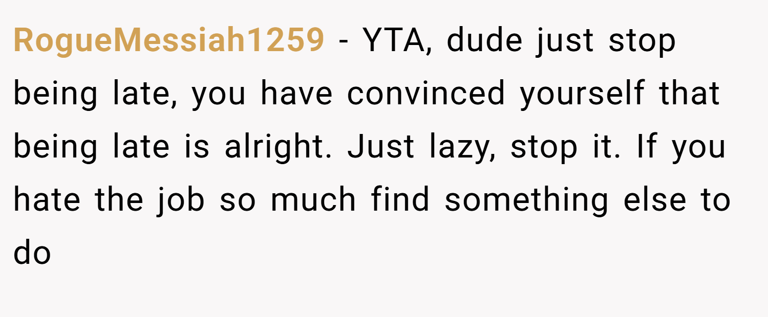RogueMessiah1259 − YTA, dude just stop being late, you have convinced yourself that being late is alright. Just lazy, stop it. If you hate the job so much find something else to do