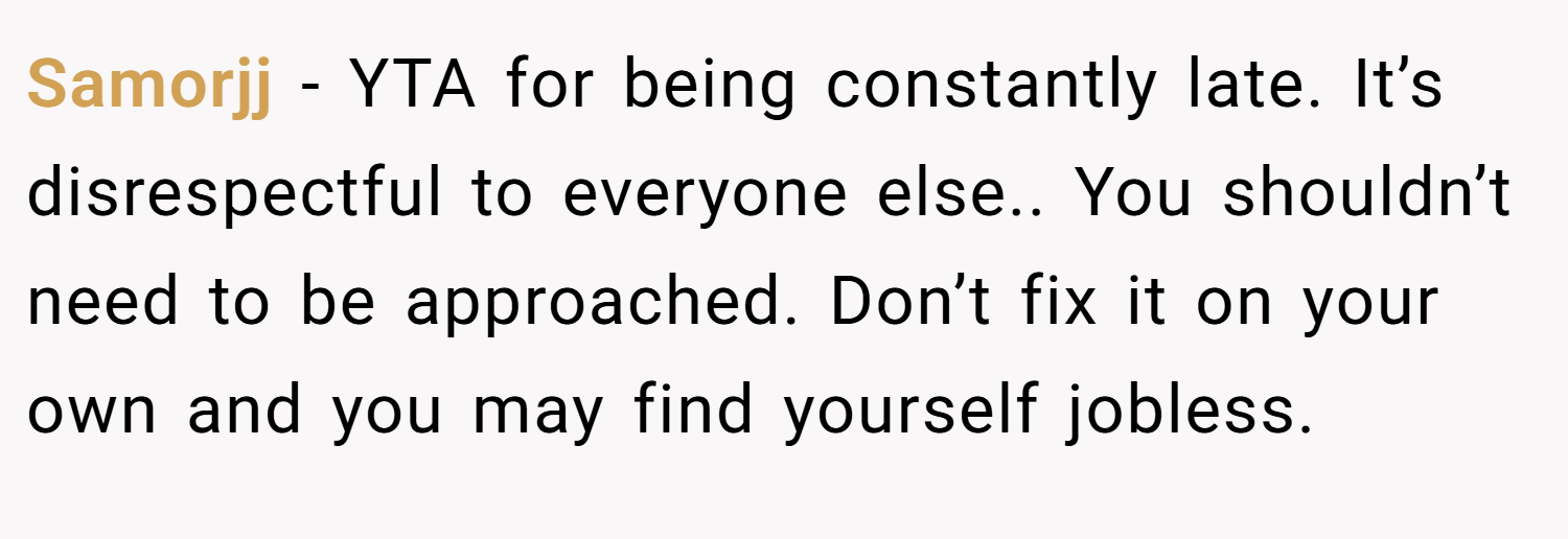 Samorjj − YTA for being constantly late. It’s disrespectful to everyone else.. You shouldn’t need to be approached. Don’t fix it on your own and you may find yourself jobless.
