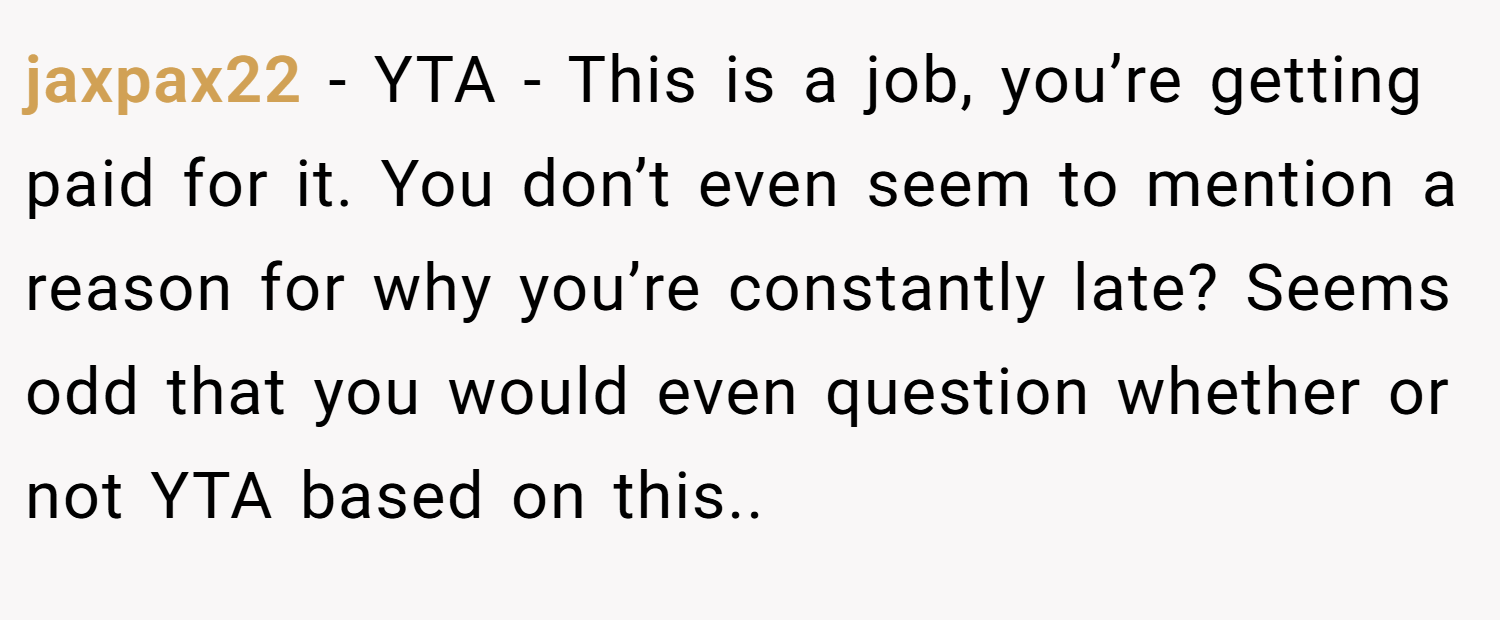 jaxpax22 − YTA - This is a job, you’re getting paid for it. You don’t even seem to mention a reason for why you’re constantly late? Seems odd that you would even question whether or not YTA based on this..