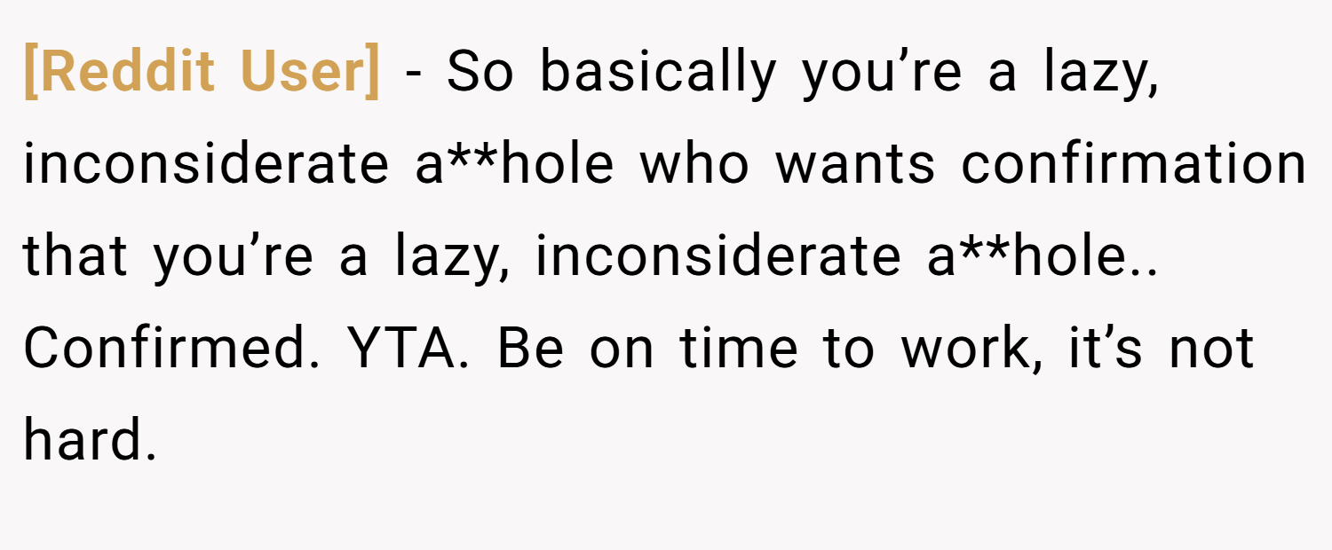 [Reddit User] − So basically you’re a lazy, inconsiderate a**hole who wants confirmation that you’re a lazy, inconsiderate a**hole.. Confirmed. YTA. Be on time to work, it’s not hard.