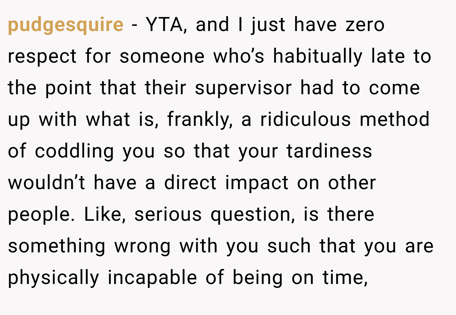 pudgesquire − YTA, and I just have zero respect for someone who’s habitually late to the point that their supervisor had to come up with what is, frankly, a ridiculous method of coddling you so that your tardiness wouldn’t have a direct impact on other people. Like, serious question, is there something wrong with you such that you are physically incapable of being on time,