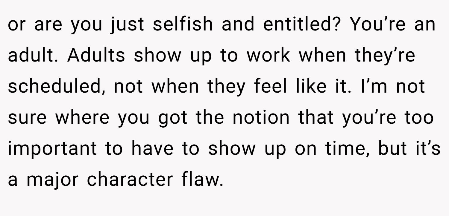 or are you just selfish and entitled? You’re an adult. Adults show up to work when they’re scheduled, not when they feel like it. I’m not sure where you got the notion that you’re too important to have to show up on time, but it’s a major character flaw.