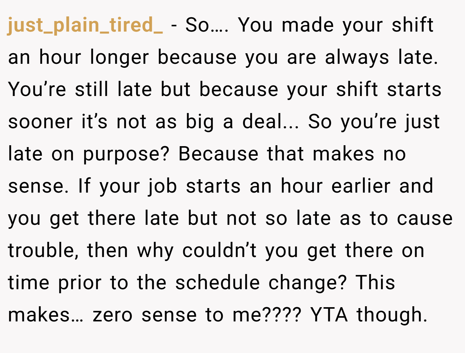 just_plain_tired_ − So…. You made your shift an hour longer because you are always late. You’re still late but because your shift starts sooner it’s not as big a deal... So you’re just late on purpose? Because that makes no sense. If your job starts an hour earlier and you get there late but not so late as to cause trouble, then why couldn’t you get there on time prior to the schedule change? This makes… zero sense to me???? YTA though.