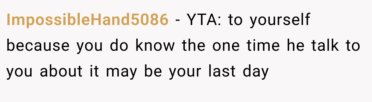 ImpossibleHand5086 − YTA: to yourself because you do know the one time he talk to you about it may be your last day