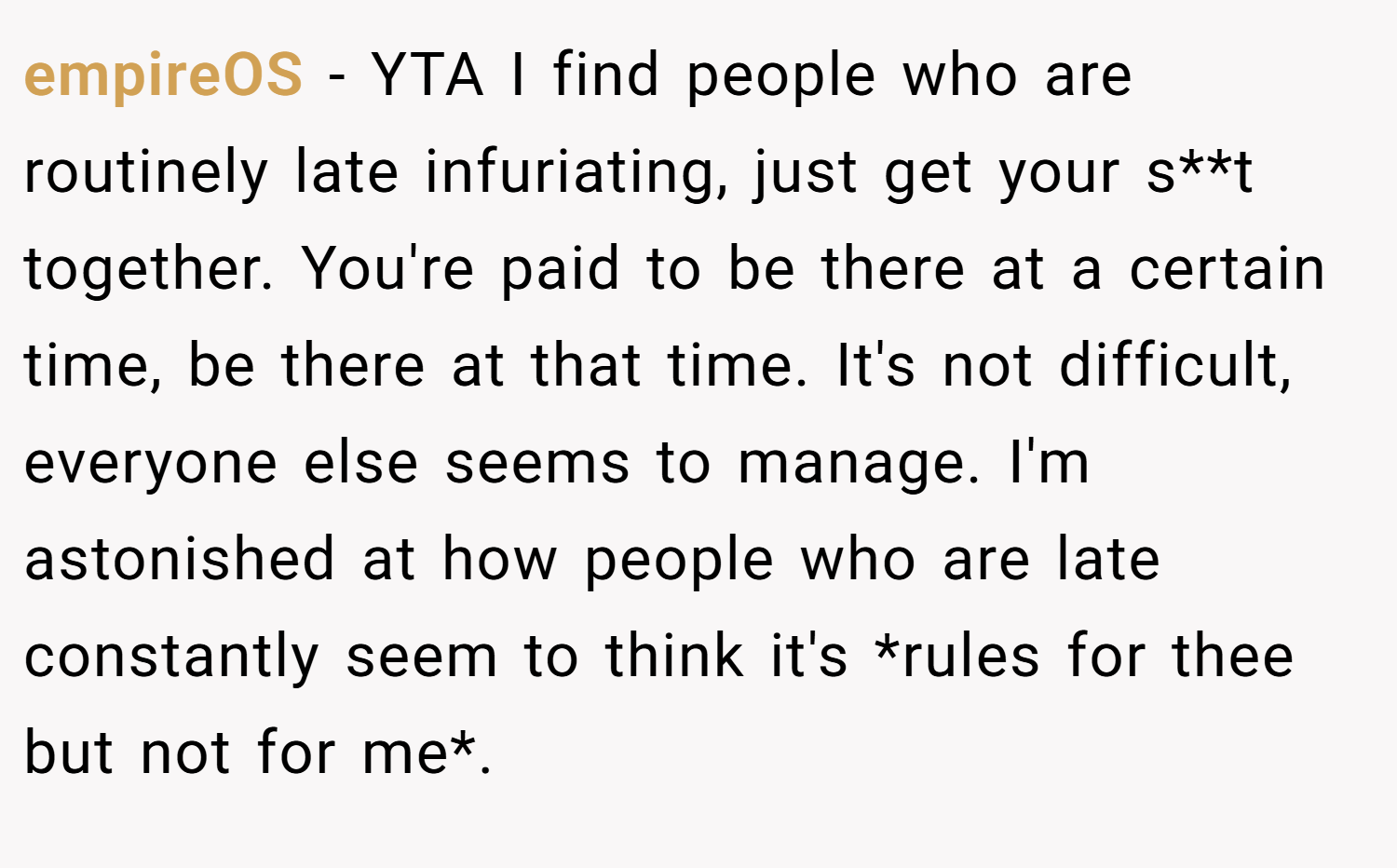 empireOS − YTA I find people who are routinely late infuriating, just get your s**t together. You're paid to be there at a certain time, be there at that time. It's not difficult, everyone else seems to manage. I'm astonished at how people who are late constantly seem to think it's *rules for thee but not for me*.