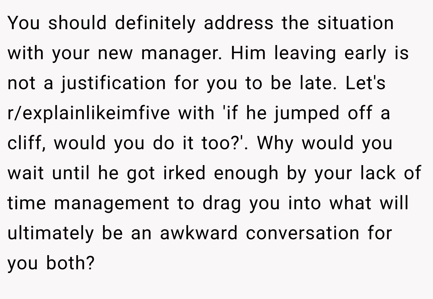 You should definitely address the situation with your new manager. Him leaving early is not a justification for you to be late. Let's r/explainlikeimfive with 'if he jumped off a cliff, would you do it too?'. Why would you wait until he got irked enough by your lack of time management to drag you into what will ultimately be an awkward conversation for you both?