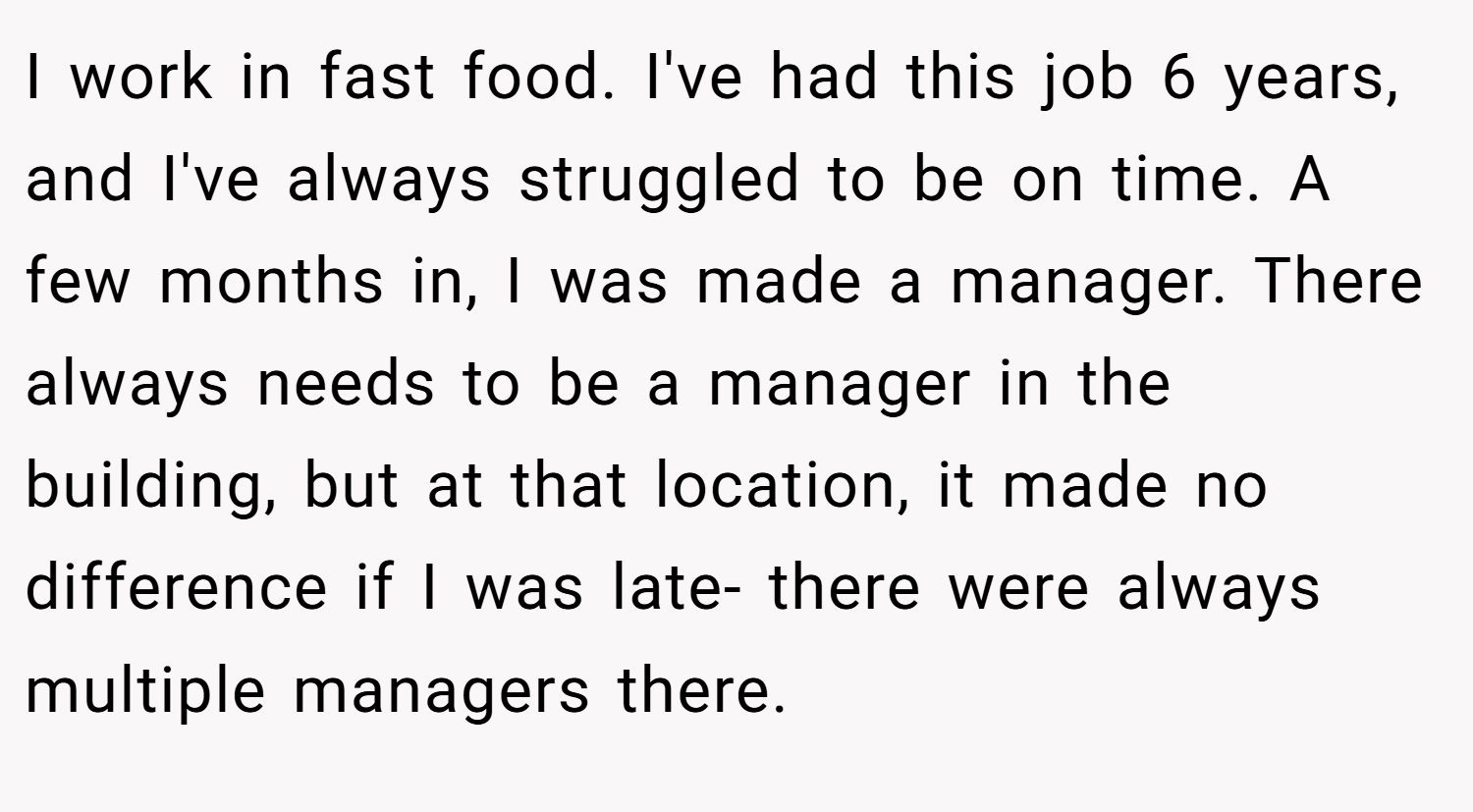 I work in fast food. I've had this job 6 years, and I've always struggled to be on time. A few months in, I was made a manager. There always needs to be a manager in the building, but at that location, it made no difference if I was late- there were always multiple managers there.