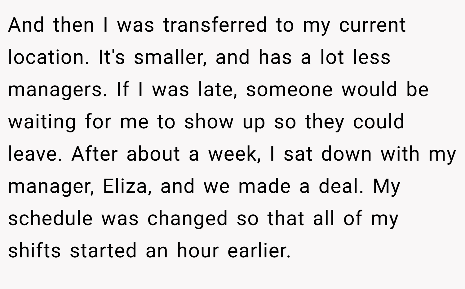 And then I was transferred to my current location. It's smaller, and has a lot less managers. If I was late, someone would be waiting for me to show up so they could leave. After about a week, I sat down with my manager, Eliza, and we made a deal. My schedule was changed so that all of my shifts started an hour earlier.