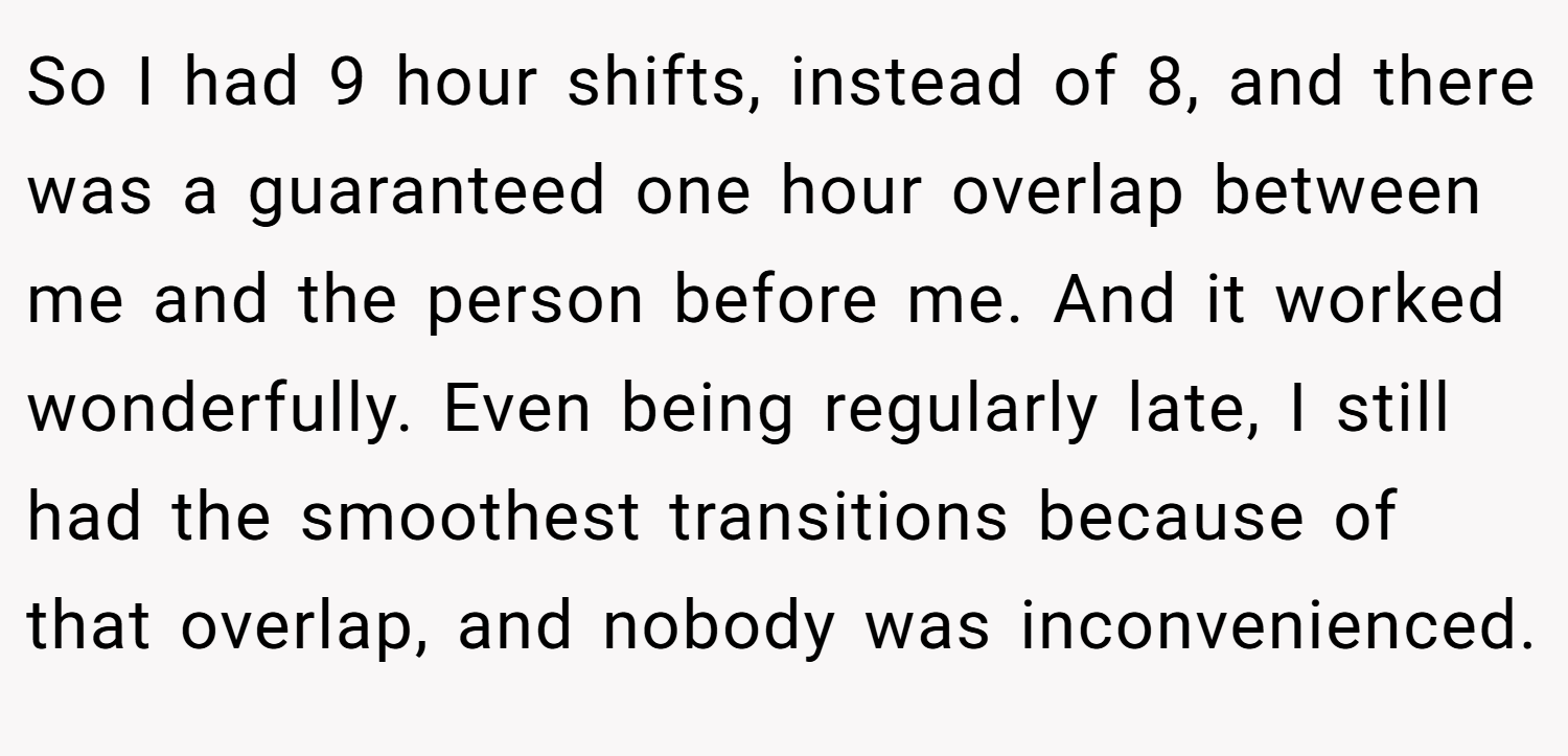 So I had 9 hour shifts, instead of 8, and there was a guaranteed one hour overlap between me and the person before me. And it worked wonderfully. Even being regularly late, I still had the smoothest transitions because of that overlap, and nobody was inconvenienced.