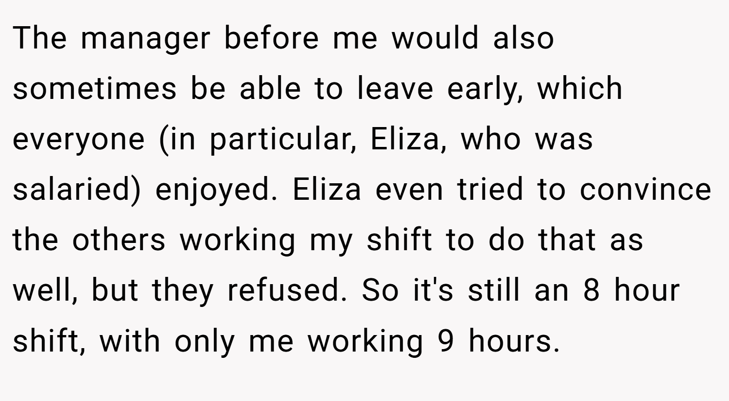 The manager before me would also sometimes be able to leave early, which everyone (in particular, Eliza, who was salaried) enjoyed. Eliza even tried to convince the others working my shift to do that as well, but they refused. So it's still an 8 hour shift, with only me working 9 hours.