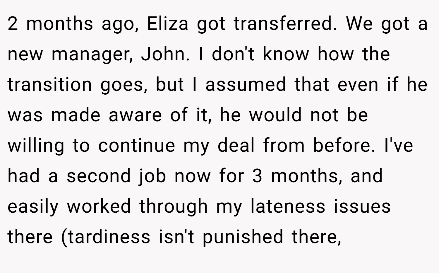 2 months ago, Eliza got transferred. We got a new manager, John. I don't know how the transition goes, but I assumed that even if he was made aware of it, he would not be willing to continue my deal from before. I've had a second job now for 3 months, and easily worked through my lateness issues there (tardiness isn't punished there,