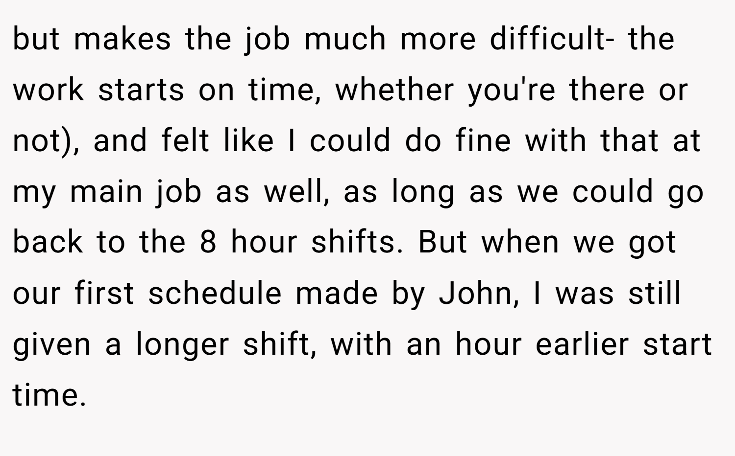 but makes the job much more difficult- the work starts on time, whether you're there or not), and felt like I could do fine with that at my main job as well, as long as we could go back to the 8 hour shifts. But when we got our first schedule made by John, I was still given a longer shift, with an hour earlier start time.