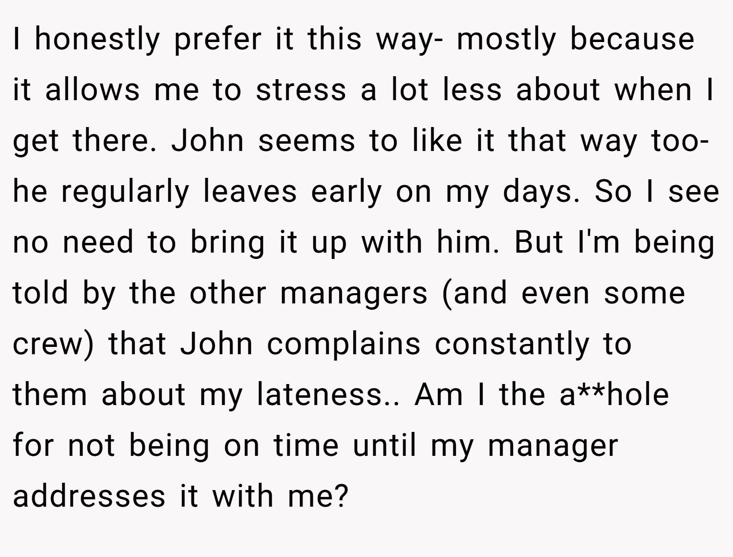 I honestly prefer it this way- mostly because it allows me to stress a lot less about when I get there. John seems to like it that way too- he regularly leaves early on my days. So I see no need to bring it up with him. But I'm being told by the other managers (and even some crew) that John complains constantly to them about my lateness.. Am I the a**hole for not being on time until my manager addresses it with me?