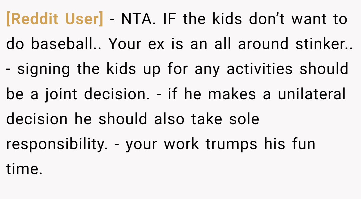 [Reddit User] − NTA. IF the kids don’t want to do baseball.. Your ex is an all around stinker.. - signing the kids up for any activities should be a joint decision. - if he makes a unilateral decision he should also take sole responsibility. - your work trumps his fun time.