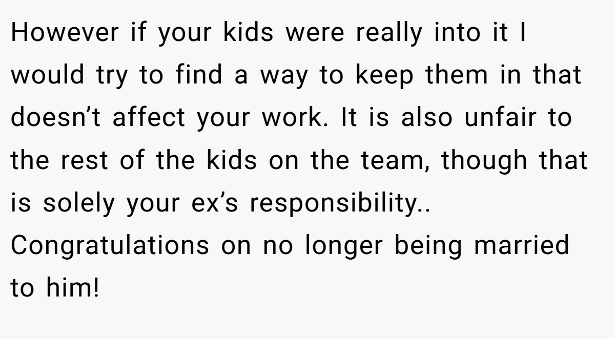 However if your kids were really into it I would try to find a way to keep them in that doesn’t affect your work. It is also unfair to the rest of the kids on the team, though that is solely your ex’s responsibility.. Congratulations on no longer being married to him!