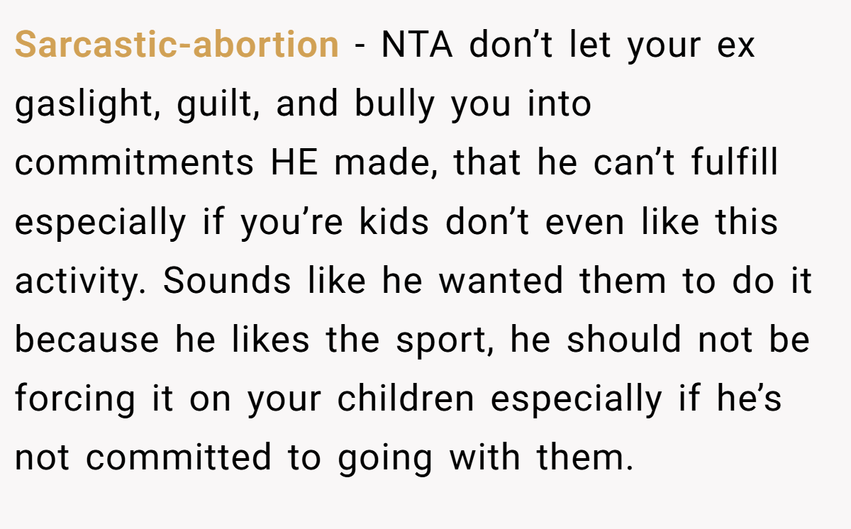 Sarcastic-abortion − NTA don’t let your ex gaslight, guilt, and bully you into commitments HE made, that he can’t fulfill especially if you’re kids don’t even like this activity. Sounds like he wanted them to do it because he likes the sport, he should not be forcing it on your children especially if he’s not committed to going with them.