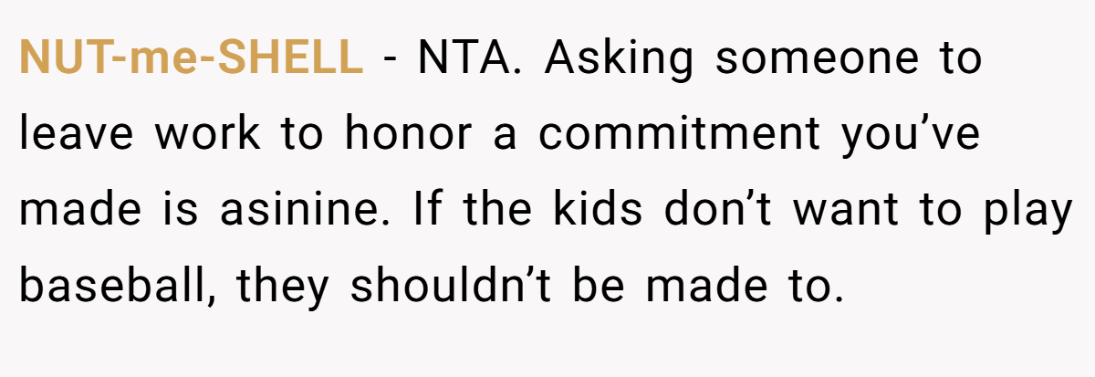 NUT-me-SHELL − NTA. Asking someone to leave work to honor a commitment you’ve made is asinine. If the kids don’t want to play baseball, they shouldn’t be made to.