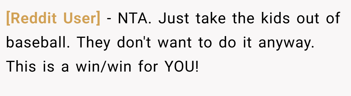 [Reddit User] − NTA. Just take the kids out of baseball. They don't want to do it anyway. This is a win/win for YOU!