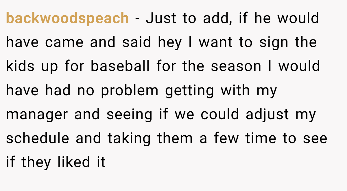 backwoodspeach − Just to add, if he would have came and said hey I want to sign the kids up for baseball for the season I would have had no problem getting with my manager and seeing if we could adjust my schedule and taking them a few time to see if they liked it
