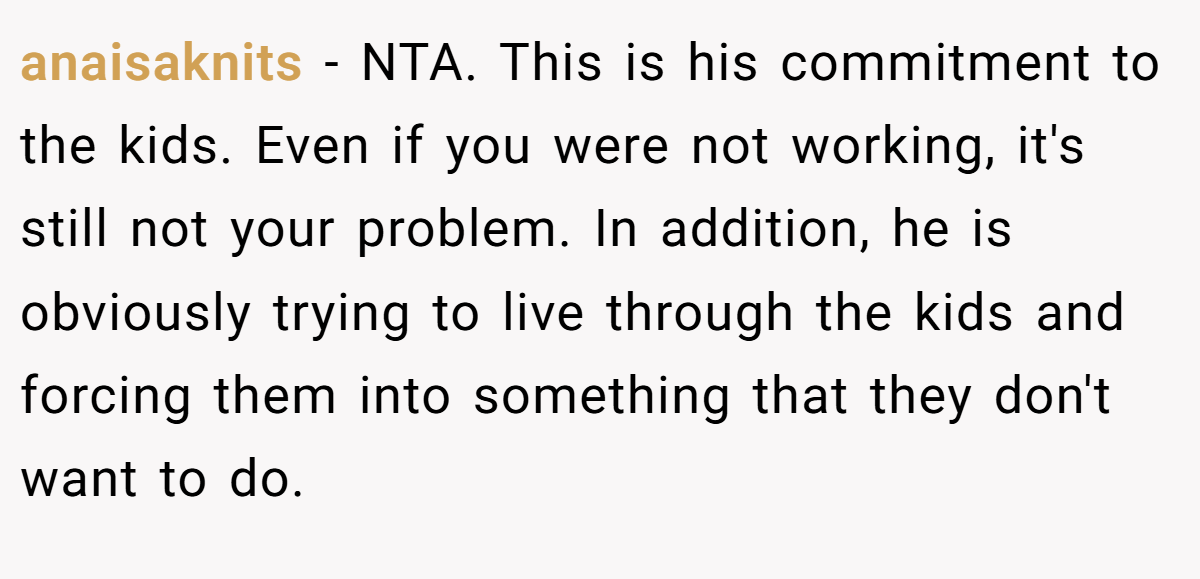 anaisaknits − NTA. This is his commitment to the kids. Even if you were not working, it's still not your problem. In addition, he is obviously trying to live through the kids and forcing them into something that they don't want to do.