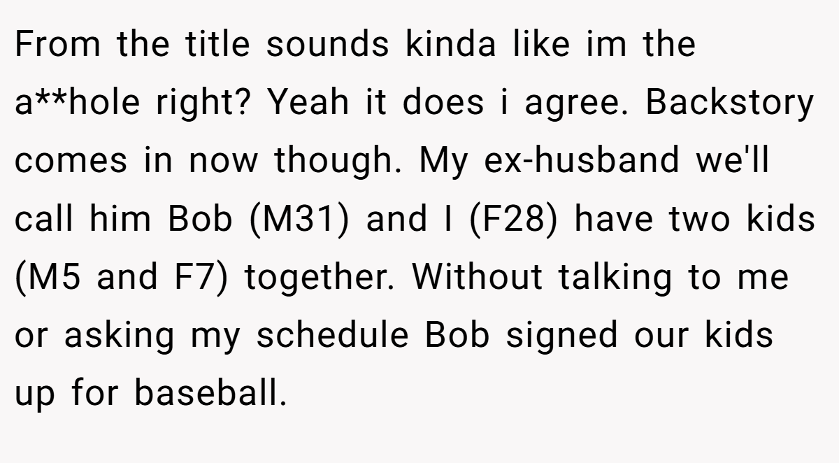 From the title sounds kinda like im the a**hole right? Yeah it does i agree. Backstory comes in now though. My ex-husband we'll call him Bob (M31) and I (F28) have two kids (M5 and F7) together. Without talking to me or asking my schedule Bob signed our kids up for baseball.