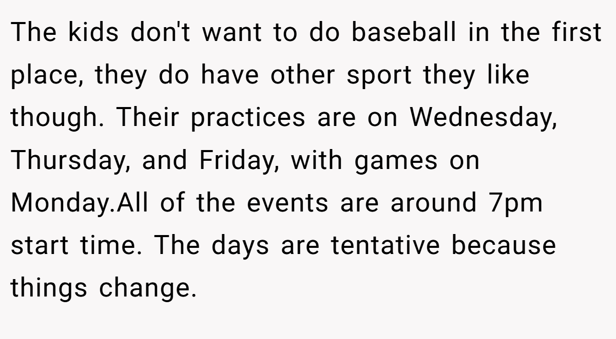 The kids don't want to do baseball in the first place, they do have other sport they like though. Their practices are on Wednesday, Thursday, and Friday, with games on Monday.All of the events are around 7pm start time. The days are tentative because things change.