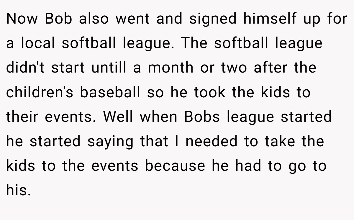 Now Bob also went and signed himself up for a local softball league. The softball league didn't start untill a month or two after the children's baseball so he took the kids to their events. Well when Bobs league started he started saying that I needed to take the kids to the events because he had to go to his.