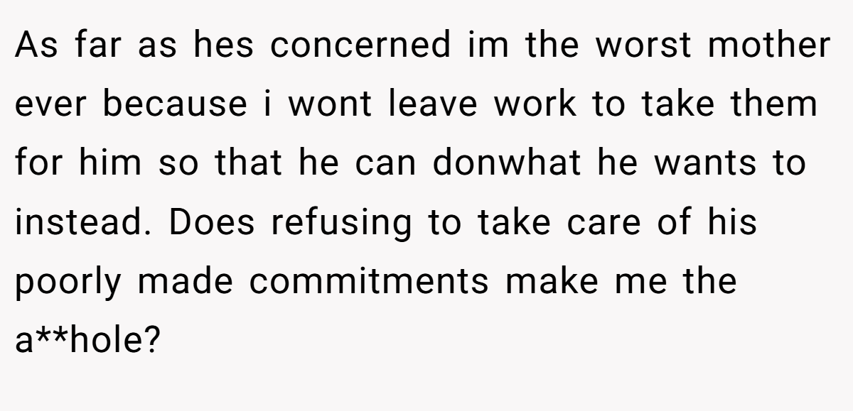 As far as hes concerned im the worst mother ever because i wont leave work to take them for him so that he can donwhat he wants to instead. Does refusing to take care of his poorly made commitments make me the a**hole?
