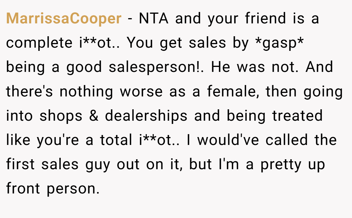 MarrissaCooper − NTA and your friend is a complete i**ot.. You get sales by *gasp* being a good salesperson!. He was not. And there's nothing worse as a female, then going into shops & dealerships and being treated like you're a total i**ot.. I would've called the first sales guy out on it, but I'm a pretty up front person.