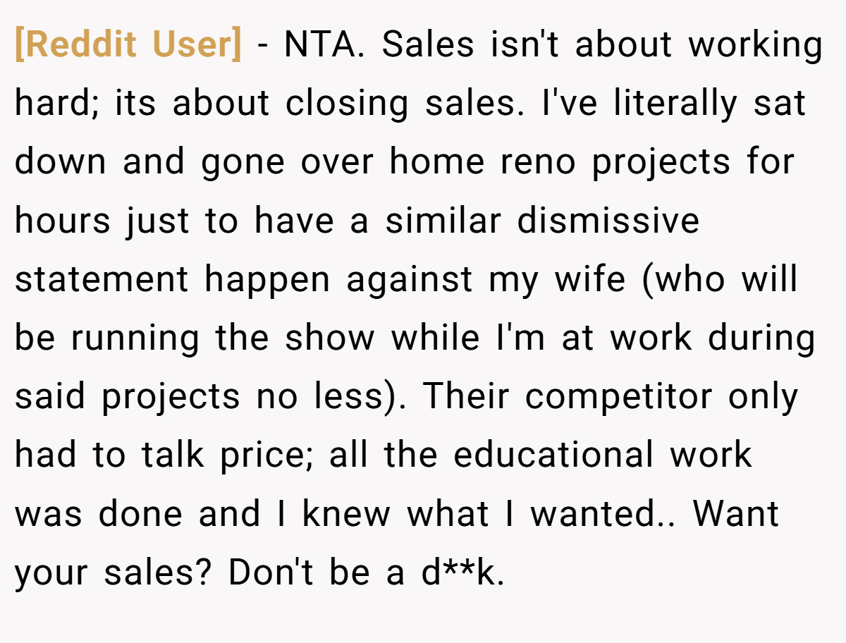 [Reddit User] − NTA. Sales isn't about working hard; its about closing sales. I've literally sat down and gone over home reno projects for hours just to have a similar dismissive statement happen against my wife (who will be running the show while I'm at work during said projects no less). Their competitor only had to talk price; all the educational work was done and I knew what I wanted.. Want your sales? Don't be a d**k.