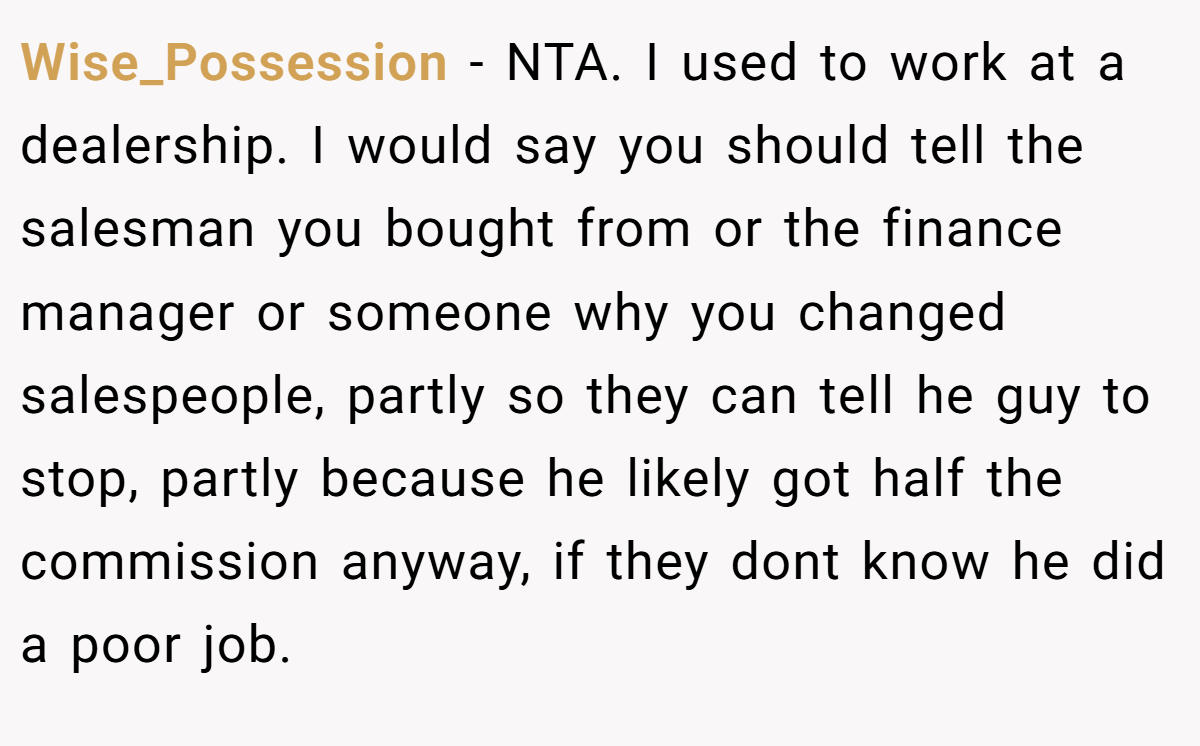 Wise_Possession − NTA. I used to work at a dealership. I would say you should tell the salesman you bought from or the finance manager or someone why you changed salespeople, partly so they can tell he guy to stop, partly because he likely got half the commission anyway, if they dont know he did a poor job.