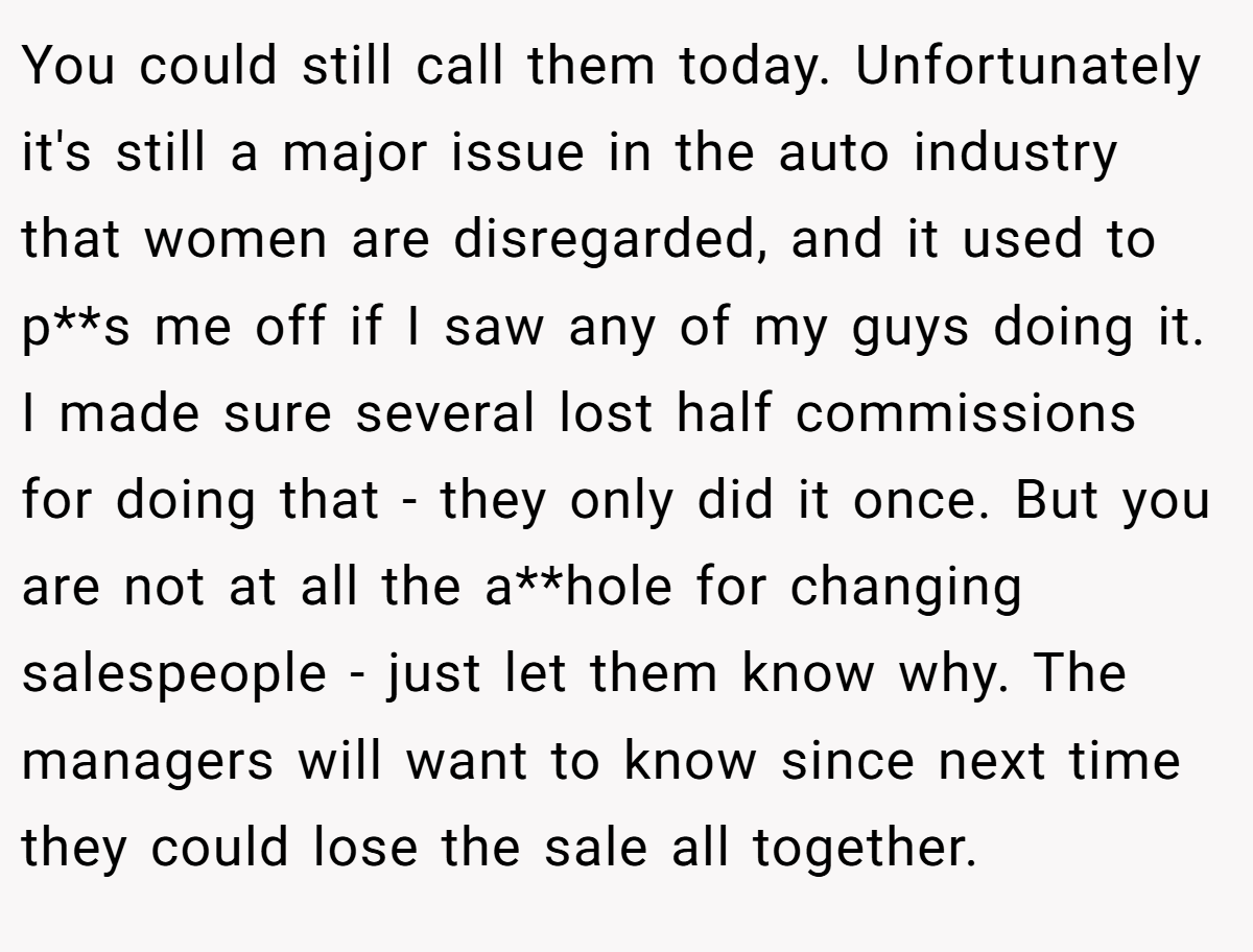 You could still call them today. Unfortunately it's still a major issue in the auto industry that women are disregarded, and it used to p**s me off if I saw any of my guys doing it. I made sure several lost half commissions for doing that - they only did it once. But you are not at all the a**hole for changing salespeople - just let them know why. The managers will want to know since next time they could lose the sale all together.