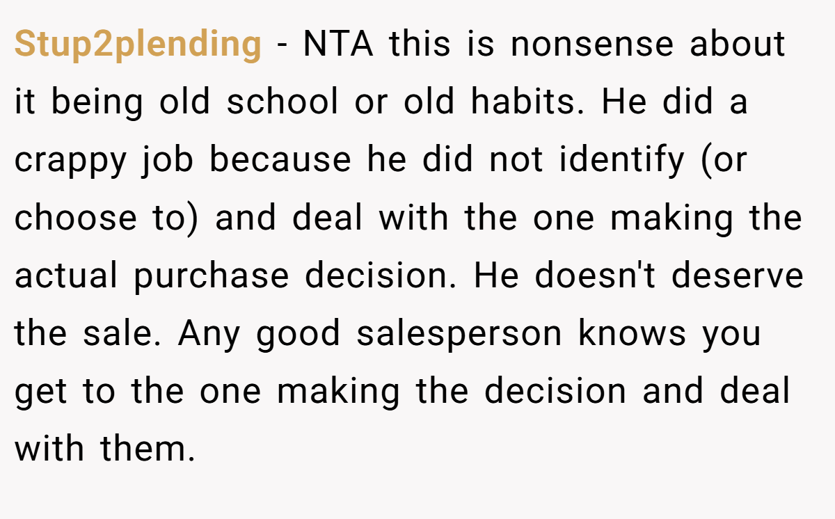 Stup2plending − NTA this is nonsense about it being old school or old habits. He did a crappy job because he did not identify (or choose to) and deal with the one making the actual purchase decision. He doesn't deserve the sale. Any good salesperson knows you get to the one making the decision and deal with them.