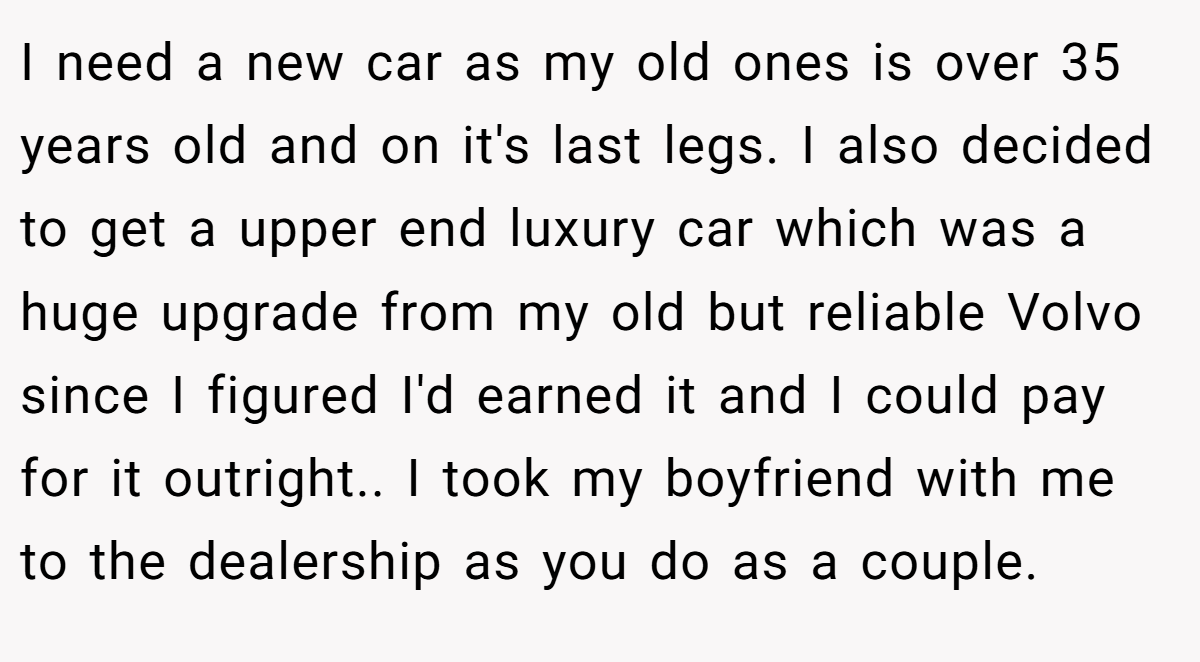 I need a new car as my old ones is over 35 years old and on it's last legs. I also decided to get a upper end luxury car which was a huge upgrade from my old but reliable Volvo since I figured I'd earned it and I could pay for it outright.. I took my boyfriend with me to the dealership as you do as a couple.