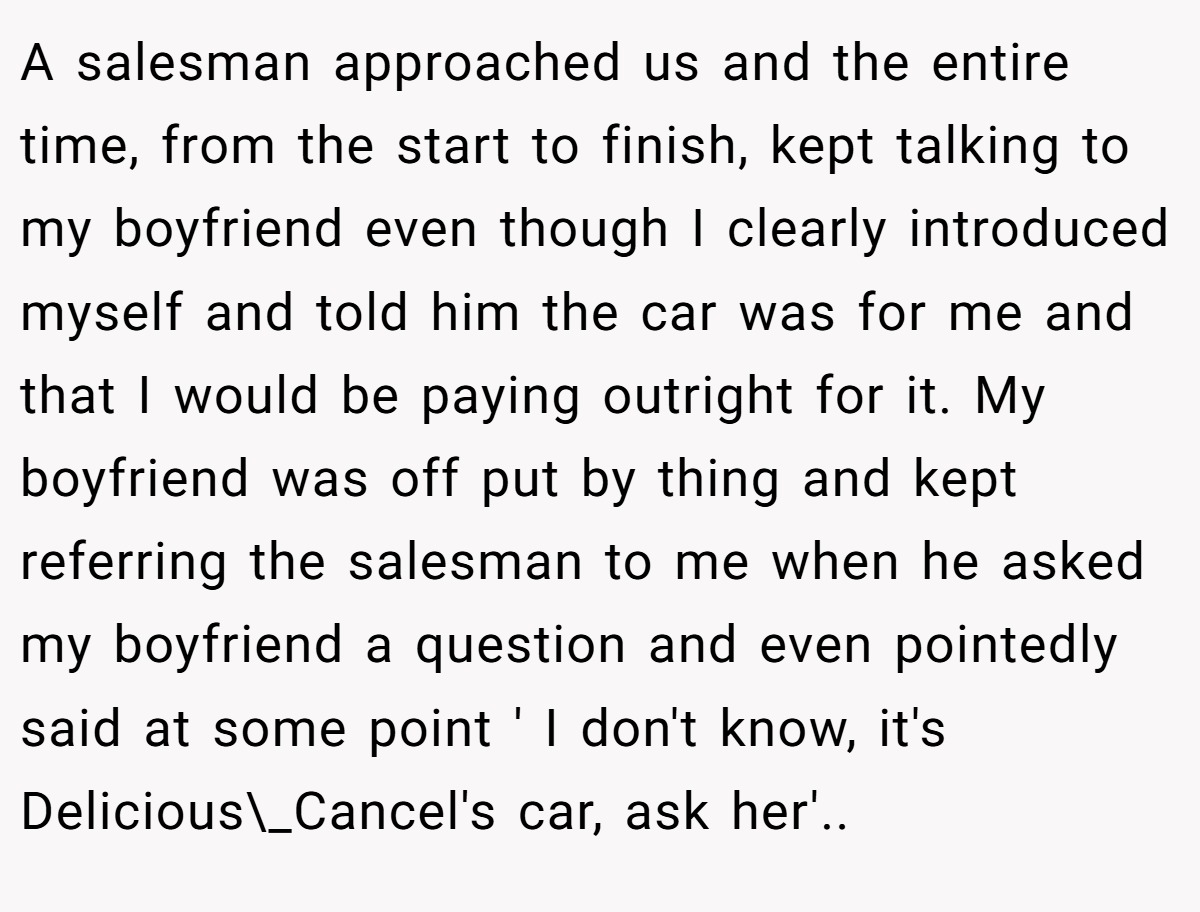A salesman approached us and the entire time, from the start to finish, kept talking to my boyfriend even though I clearly introduced myself and told him the car was for me and that I would be paying outright for it. My boyfriend was off put by thing and kept referring the salesman to me when he asked my boyfriend a question and even pointedly said at some point ' I don't know, it's Delicious\_Cancel's car, ask her'..