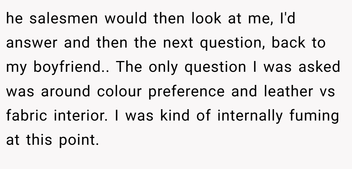 he salesmen would then look at me, I'd answer and then the next question, back to my boyfriend.. The only question I was asked was around colour preference and leather vs fabric interior. I was kind of internally fuming at this point.