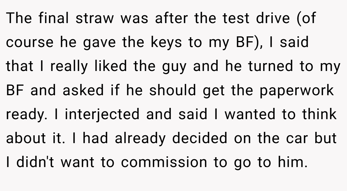 The final straw was after the test drive (of course he gave the keys to my BF), I said that I really liked the guy and he turned to my BF and asked if he should get the paperwork ready. I interjected and said I wanted to think about it. I had already decided on the car but I didn't want to commission to go to him.