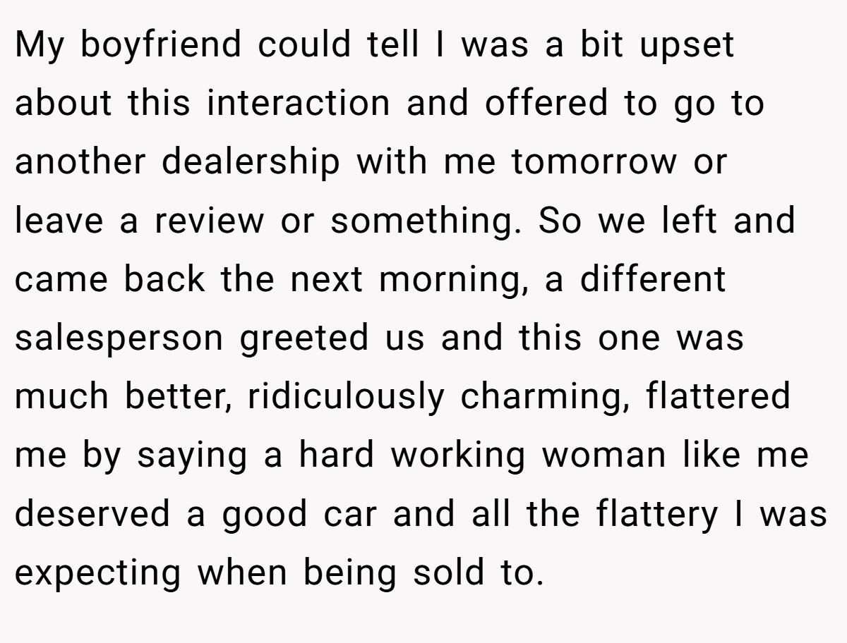 My boyfriend could tell I was a bit upset about this interaction and offered to go to another dealership with me tomorrow or leave a review or something. So we left and came back the next morning, a different salesperson greeted us and this one was much better, ridiculously charming, flattered me by saying a hard working woman like me deserved a good car and all the flattery I was expecting when being sold to.