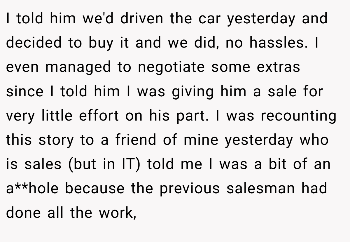 I told him we'd driven the car yesterday and decided to buy it and we did, no hassles. I even managed to negotiate some extras since I told him I was giving him a sale for very little effort on his part. I was recounting this story to a friend of mine yesterday who is sales (but in IT) told me I was a bit of an a**hole because the previous salesman had done all the work,