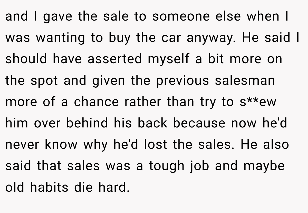 and I gave the sale to someone else when I was wanting to buy the car anyway. He said I should have asserted myself a bit more on the spot and given the previous salesman more of a chance rather than try to s**ew him over behind his back because now he'd never know why he'd lost the sales. He also said that sales was a tough job and maybe old habits die hard.
