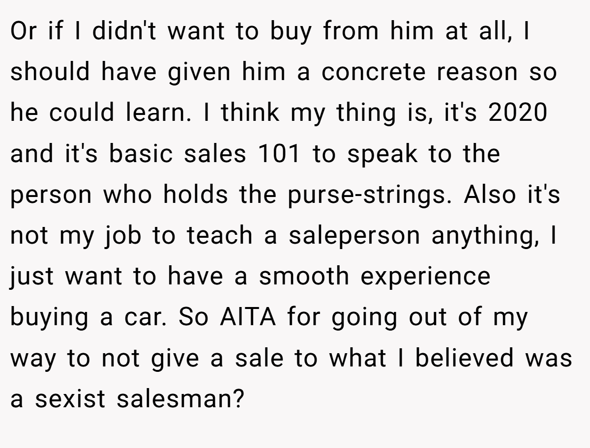 Or if I didn't want to buy from him at all, I should have given him a concrete reason so he could learn. I think my thing is, it's 2020 and it's basic sales 101 to speak to the person who holds the purse-strings. Also it's not my job to teach a saleperson anything, I just want to have a smooth experience buying a car. So AITA for going out of my way to not give a sale to what I believed was a sexist salesman?