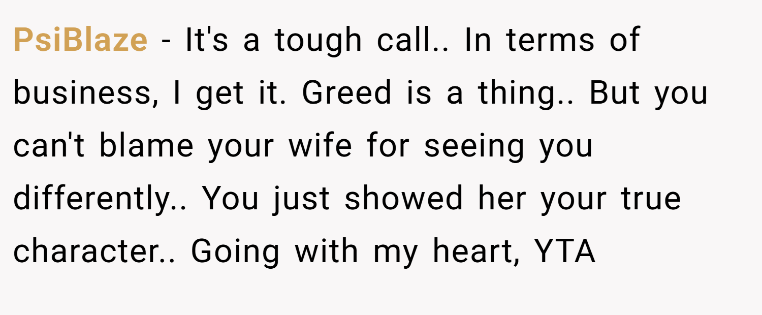 PsiBlaze − It's a tough call.. In terms of business, I get it. Greed is a thing.. But you can't blame your wife for seeing you differently.. You just showed her your true character.. Going with my heart, YTA