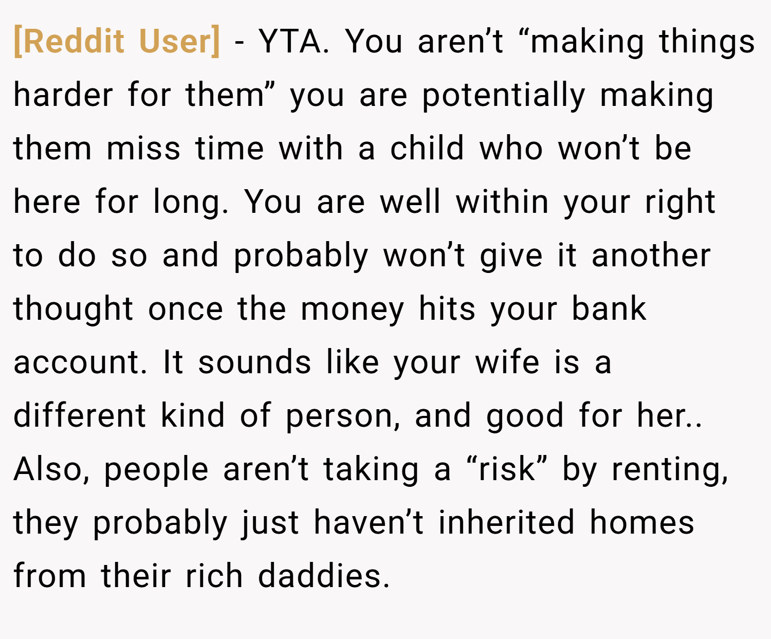 [Reddit User] − YTA. You aren’t “making things harder for them” you are potentially making them miss time with a child who won’t be here for long. You are well within your right to do so and probably won’t give it another thought once the money hits your bank account. It sounds like your wife is a different kind of person, and good for her.. Also, people aren’t taking a “risk” by renting, they probably just haven’t inherited homes from their rich daddies.