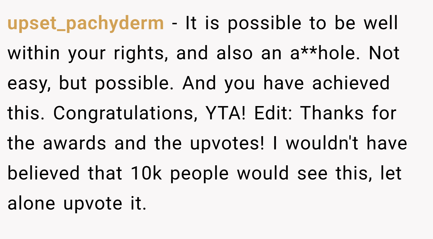 upset_pachyderm − It is possible to be well within your rights, and also an a**hole. Not easy, but possible. And you have achieved this. Congratulations, YTA! Edit: Thanks for the awards and the upvotes! I wouldn't have believed that 10k people would see this, let alone upvote it.
