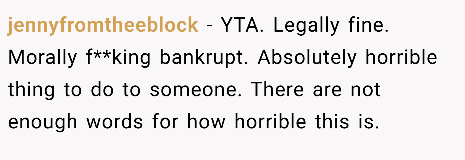 jennyfromtheeblock − YTA. Legally fine. Morally f**king bankrupt. Absolutely horrible thing to do to someone. There are not enough words for how horrible this is.