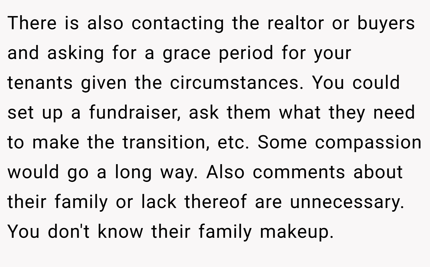 There is also contacting the realtor or buyers and asking for a grace period for your tenants given the circumstances. You could set up a fundraiser, ask them what they need to make the transition, etc. Some compassion would go a long way. Also comments about their family or lack thereof are unnecessary. You don't know their family makeup.