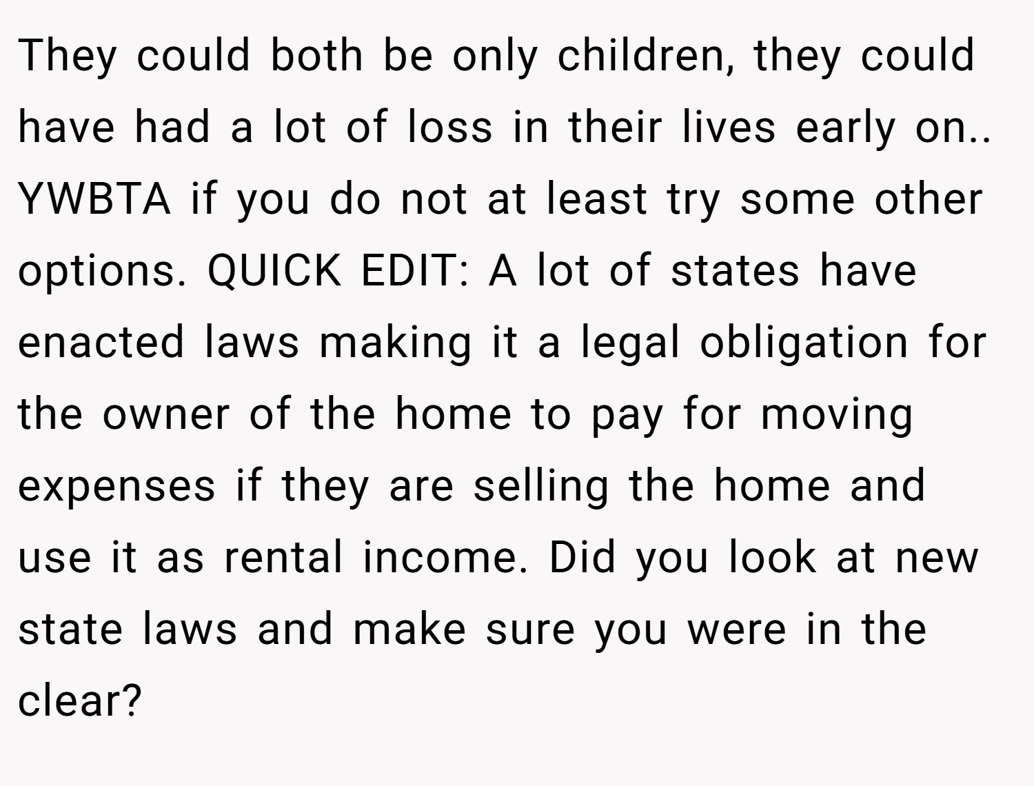 They could both be only children, they could have had a lot of loss in their lives early on.. YWBTA if you do not at least try some other options. QUICK EDIT: A lot of states have enacted laws making it a legal obligation for the owner of the home to pay for moving expenses if they are selling the home and use it as rental income. Did you look at new state laws and make sure you were in the clear?